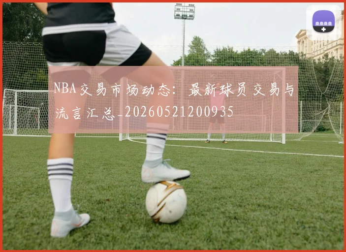 NBA交易市场动态:最新球员交易与流言汇总_20260521200935