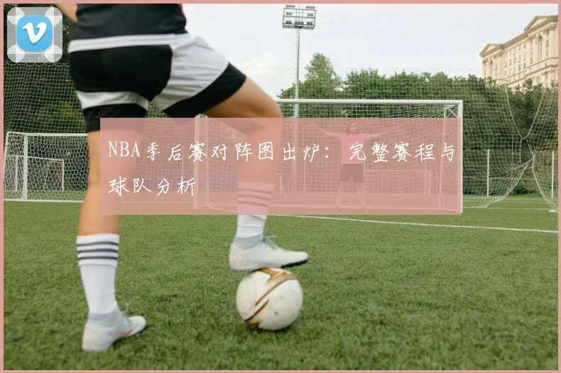 NBA季后赛对阵图出炉：完整赛程与球队分析