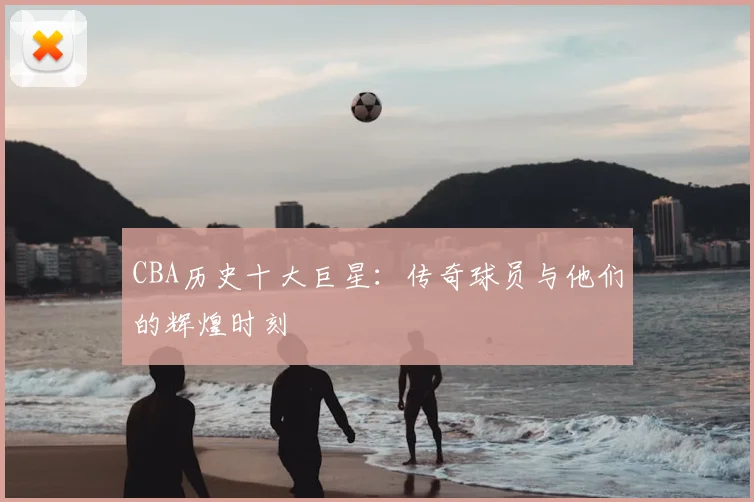 CBA历史十大巨星：传奇球员与他们的辉煌时刻