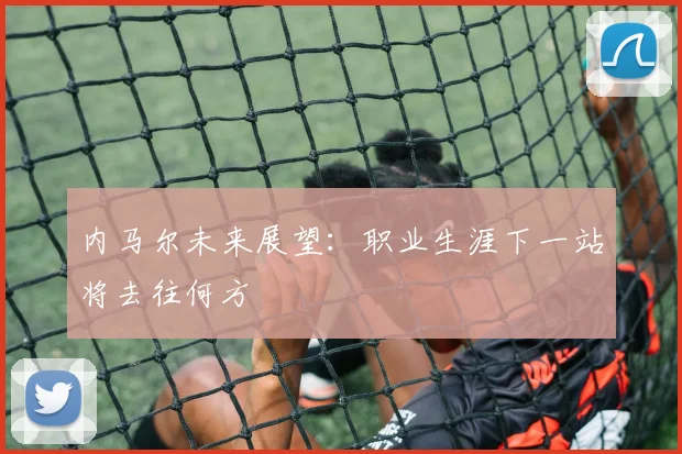 内马尔未来展望:职业生涯下一站将去往何方
