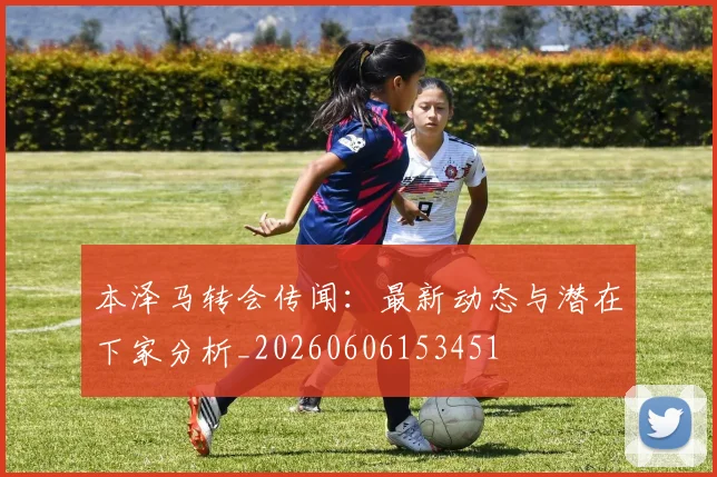 本泽马转会传闻：最新动态与潜在下家分析_20260606153451