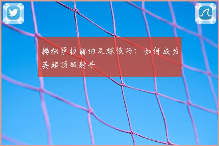 揭秘萨拉赫的足球技巧:如何成为英超顶级射手
