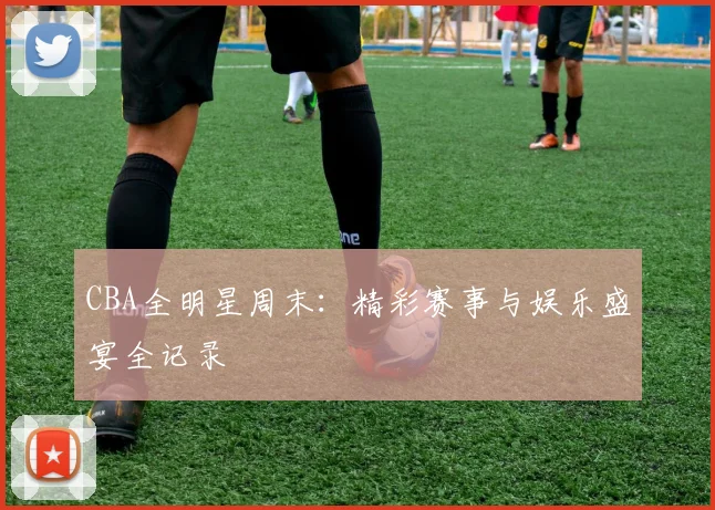 CBA全明星周末：精彩赛事与娱乐盛宴全记录