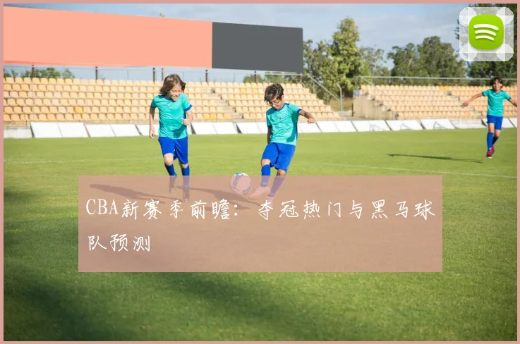 CBA新赛季前瞻：夺冠热门与黑马球队预测