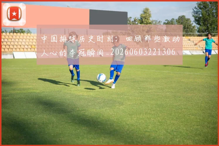 中国排球历史时刻：回顾那些激动人心的夺冠瞬间_20260603221306