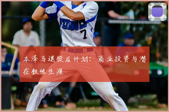 本泽马退役后计划:商业投资与潜在教练生涯