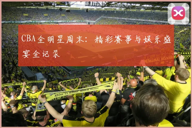 CBA全明星周末：精彩赛事与娱乐盛宴全记录