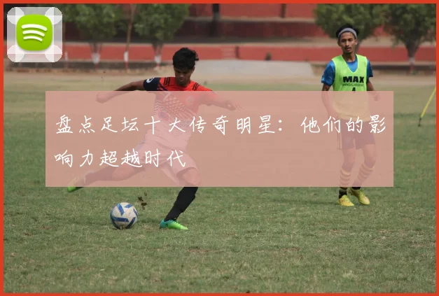 盘点足坛十大传奇明星:他们的影响力超越时代