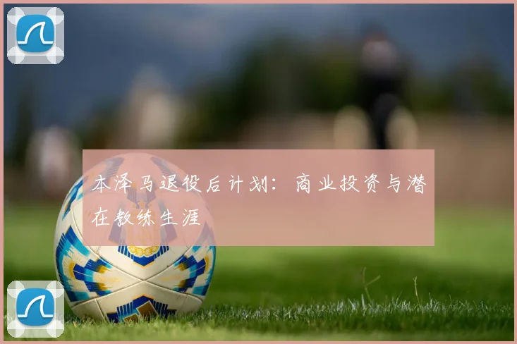 本泽马退役后计划:商业投资与潜在教练生涯