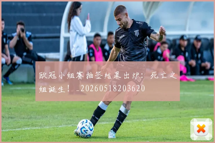 欧冠小组赛抽签结果出炉:死亡之组诞生!_20260518203620