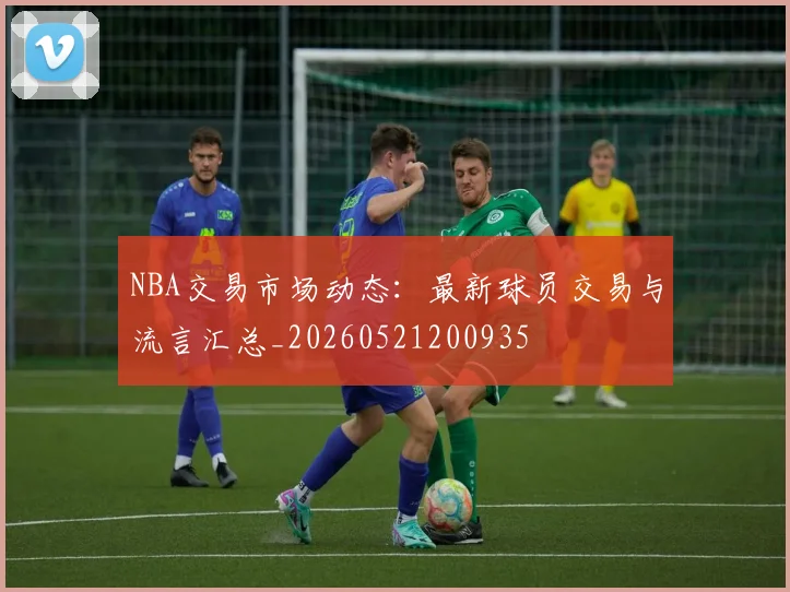 NBA交易市场动态:最新球员交易与流言汇总_20260521200935