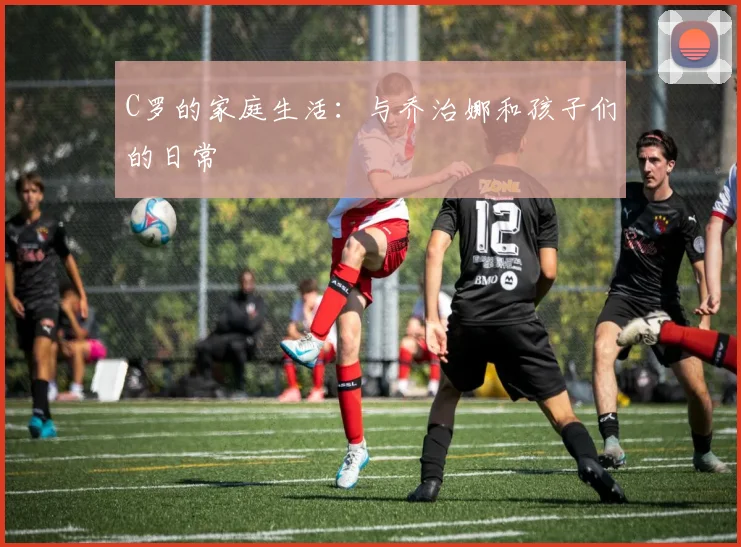 C罗的家庭生活：与乔治娜和孩子们的日常