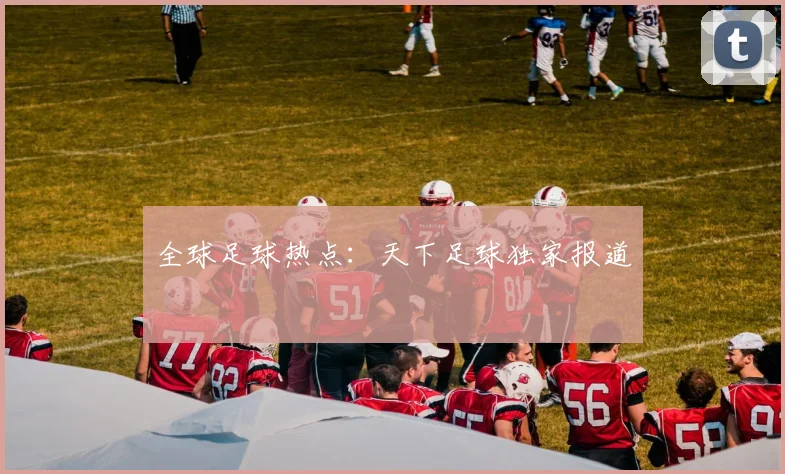 全球足球热点：天下足球独家报道