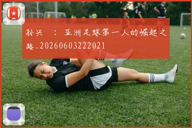 孙兴慜:亚洲足球第一人的崛起之路_20260603222021