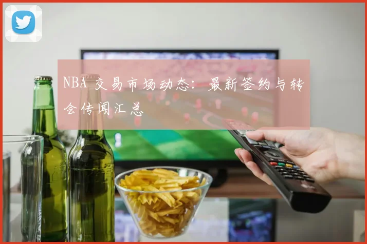 NBA 交易市场动态：最新签约与转会传闻汇总