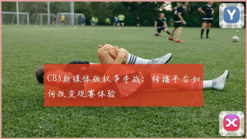 CBA新媒体版权争夺战：转播平台如何改变观赛体验
